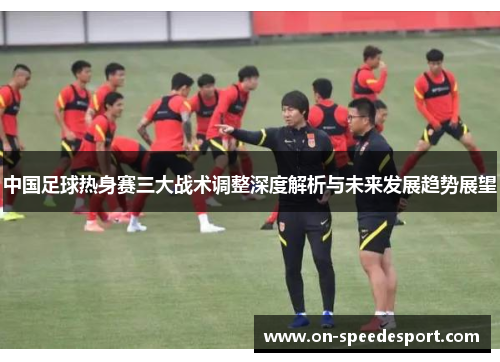 中国足球热身赛三大战术调整深度解析与未来发展趋势展望
